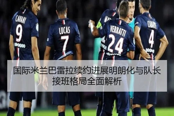 国际米兰巴雷拉续约进展明朗化与队长接班格局全面解析