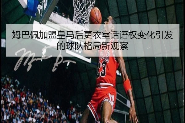 姆巴佩加盟皇马后更衣室话语权变化引发的球队格局新观察