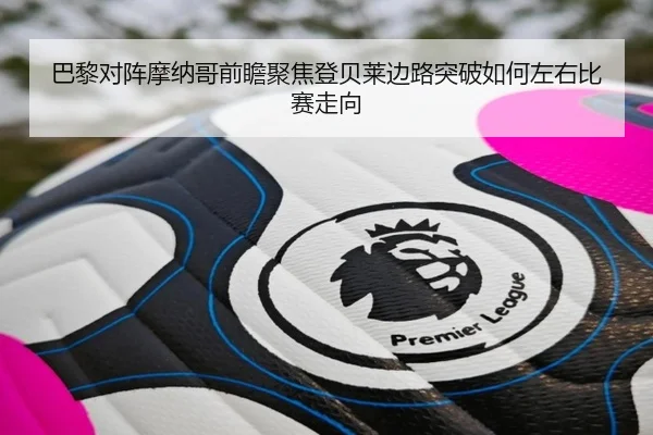 巴黎对阵摩纳哥前瞻聚焦登贝莱边路突破如何左右比赛走向